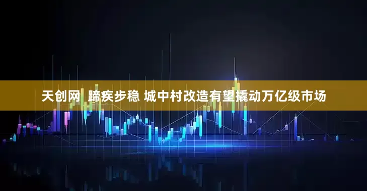 天创网  蹄疾步稳 城中村改造有望撬动万亿级市场