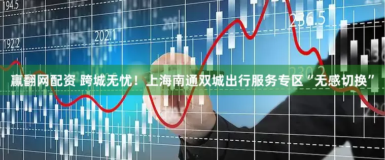 赢翻网配资 跨城无忧！上海南通双城出行服务专区“无感切换”
