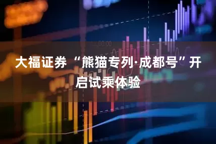 大福证券 “熊猫专列·成都号”开启试乘体验