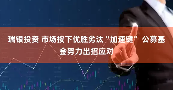 瑞银投资 市场按下优胜劣汰“加速键” 公募基金努力出招应对