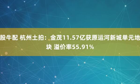 股牛配 杭州土拍：金茂11.57亿获原运河新城单元地块 溢价率55.91%