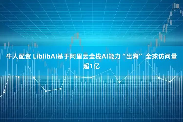 牛人配资 LiblibAI基于阿里云全栈AI能力“出海” 全球访问量超1亿