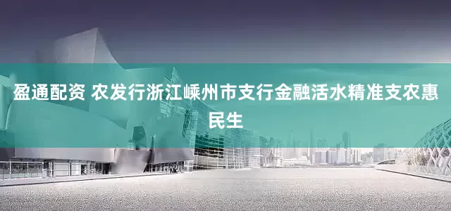 盈通配资 农发行浙江嵊州市支行金融活水精准支农惠民生