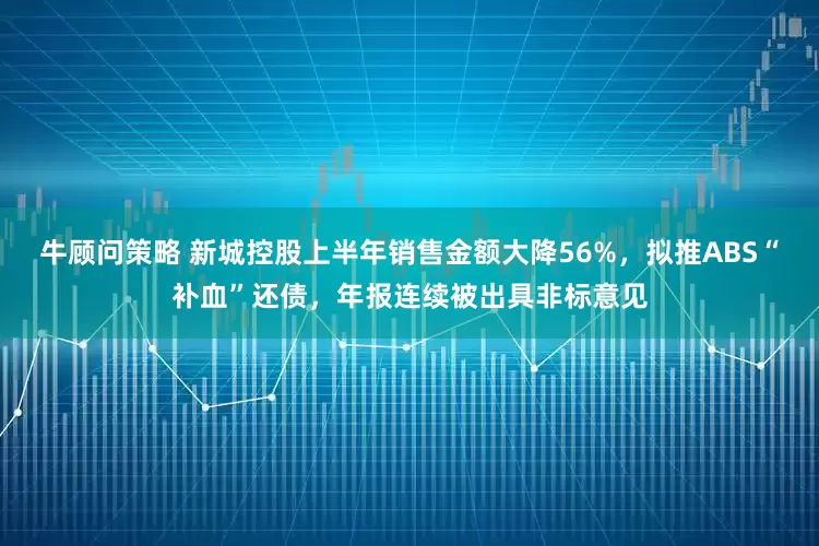 牛顾问策略 新城控股上半年销售金额大降56%，拟推ABS“补血”还债，年报连续被出具非标意见