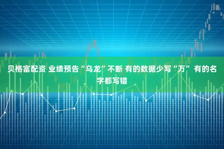 贝格富配资 业绩预告“乌龙”不断 有的数据少写“万” 有的名字都写错