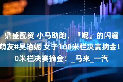 鼎盛配资 小马助跑，『妮』的闪耀！恭喜小马萌友#吴艳妮 女子100米栏决赛摘金！_马来_一汽