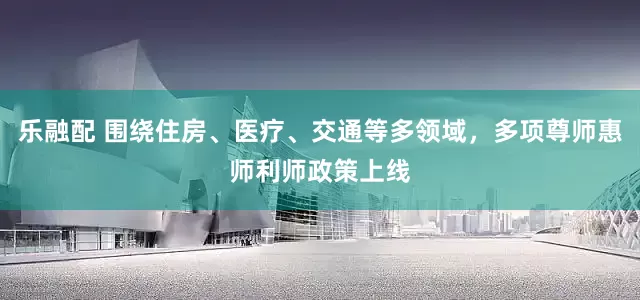 乐融配 围绕住房、医疗、交通等多领域，多项尊师惠师利师政策上线
