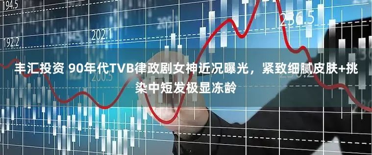 丰汇投资 90年代TVB律政剧女神近况曝光，紧致细腻皮肤+挑染中短发极显冻龄