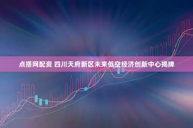 点搭网配资 四川天府新区未来低空经济创新中心揭牌