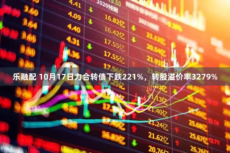 乐融配 10月17日力合转债下跌221%，转股溢价率3279%
