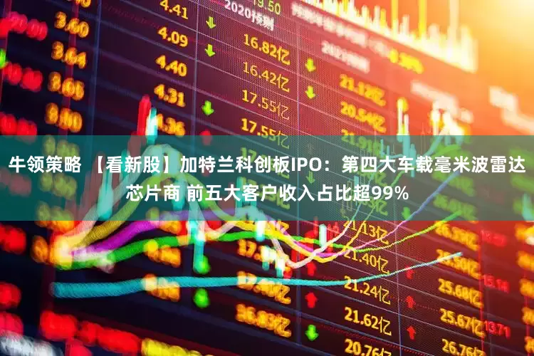 牛领策略 【看新股】加特兰科创板IPO：第四大车载毫米波雷达芯片商 前五大客户收入占比超99%